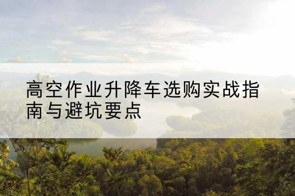 忻府升降车怎么选-高空作业升降车选购实战指南与避坑要点