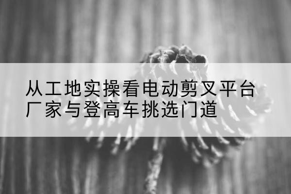 忻府电动剪叉升降平台厂家-从工地实操看电动剪叉平台厂家与登高车挑选门道