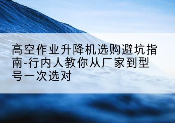 忻府升降平台厂家-高空作业升降机选购避坑指南-行内人教你从厂家到型号一次选对