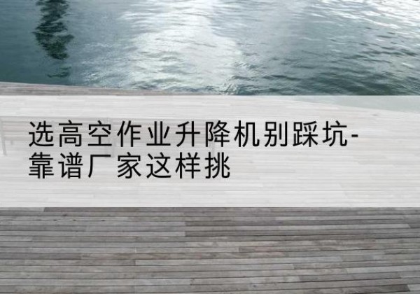 忻府剪叉式升降机厂家-选高空作业升降机别踩坑-靠谱厂家这样挑