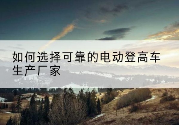 忻府电动登高车厂家-如何选择可靠的电动登高车生产厂家