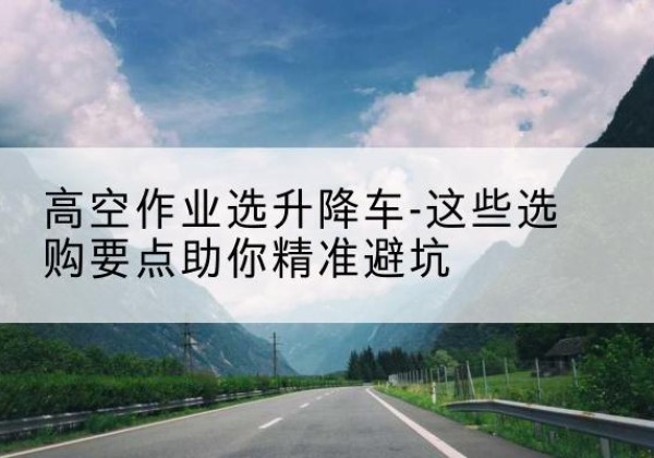 忻府升降车厂家-高空作业选升降车-这些选购要点助你*避坑