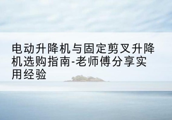 忻府电动升降机怎么选-电动升降机与固定剪叉升降机选购指南-老师傅分享实用经验