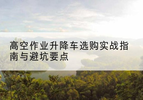 忻府升降车怎么选-高空作业升降车选购实战指南与避坑要点