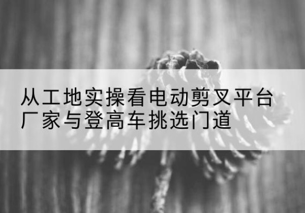 忻府电动剪叉升降平台厂家-从工地实操看电动剪叉平台厂家与登高车挑选门道